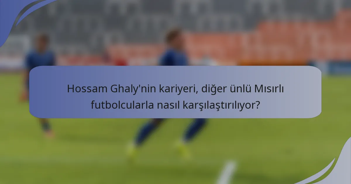 Hossam Ghaly'nin kariyeri, diğer ünlü Mısırlı futbolcularla nasıl karşılaştırılıyor?