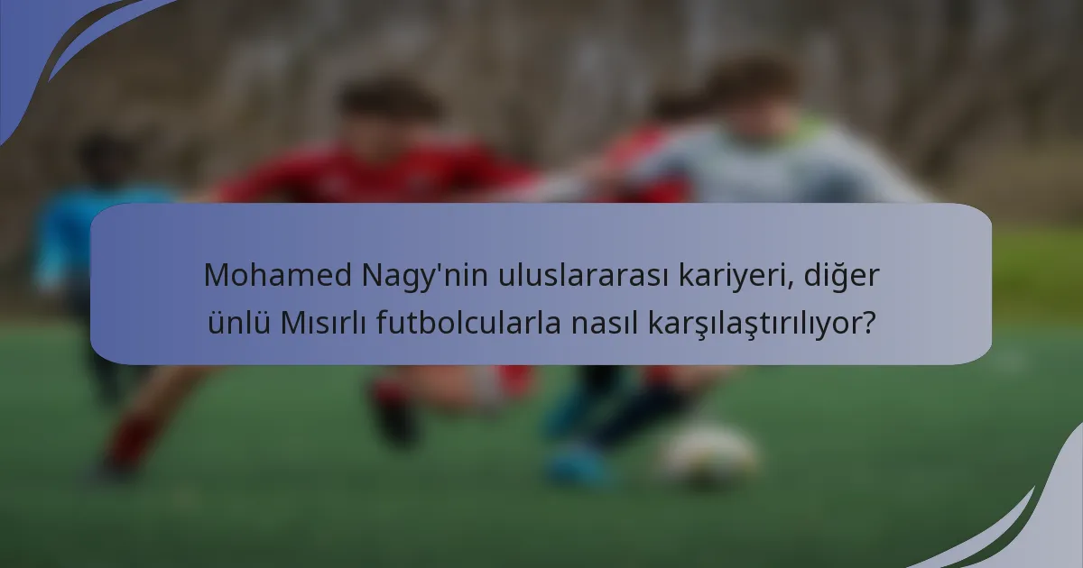 Mohamed Nagy'nin uluslararası kariyeri, diğer ünlü Mısırlı futbolcularla nasıl karşılaştırılıyor?
