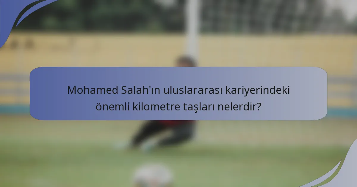 Mohamed Salah'ın uluslararası kariyerindeki önemli kilometre taşları nelerdir?